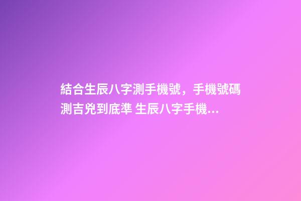 結合生辰八字測手機號，手機號碼測吉兇到底準 生辰八字手機號碼測算，手機號碼測配合八字-第1張-觀點-玄機派